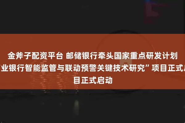 金斧子配资平台 邮储银行牵头国家重点研发计划“商业银行智能监管与联动预警关键技术研究”项目正式启动