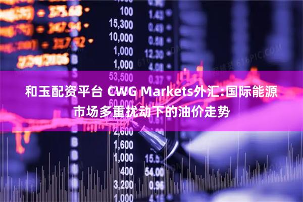 和玉配资平台 CWG Markets外汇:国际能源市场多重扰动下的油价走势