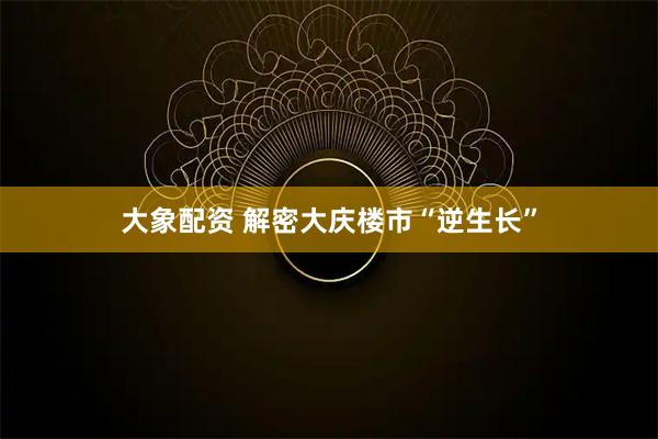 大象配资 解密大庆楼市“逆生长”