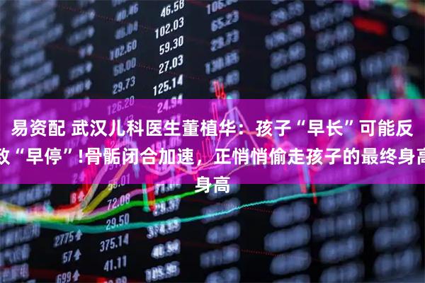易资配 武汉儿科医生董植华：孩子“早长”可能反致“早停”!骨骺闭合加速，正悄悄偷走孩子的最终身高