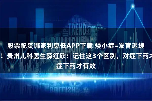 股票配资哪家利息低APP下载 矮小症=发育迟缓？NO！贵州儿科医生薛红欣：记住这3个区别，对症下药才有效